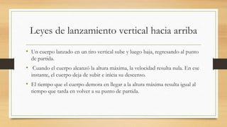 Leyes de lanzamiento vertical hacia arriba
• Un cuerpo lanzado en un tiro vertical sube y luego baja, regresando al punto
de partida.
• Cuando el cuerpo alcanzó la altura máxima, la velocidad resulta nula. En ese
instante, el cuerpo deja de subir e inicia su descenso.
• El tiempo que el cuerpo demora en llegar a la altura máxima resulta igual al
tiempo que tarda en volver a su punto de partida.
 