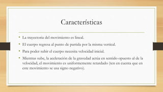 Características
• La trayectoria del movimiento es lineal.
• El cuerpo regresa al punto de partida por la misma vertical.
• Para poder subir el cuerpo necesita velocidad inicial.
• Mientras sube, la aceleración de la gravedad actúa en sentido opuesto al de la
velocidad, el movimiento es uniformemente retardado (ten en cuenta que en
este movimiento se usa signo negativo).
 