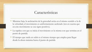 Características
• Mientras baja, la aceleración de la gravedad actúa en el mismo sentido a la de
la velocidad, el movimiento es uniformemente acelerado (ten en cuenta que
en este movimiento se usa signo positivo).
• La rapidez con que se inicia el movimiento es la misma con que termina en el
punto de partida.
• El tiempo que tarda en subir es el mismo tiempo que emplea para llegar
desde la altura máxima hasta el punto de partida
 