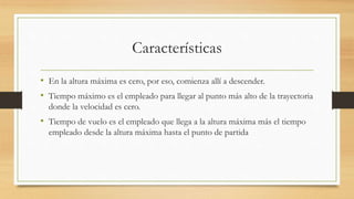 Características
• En la altura máxima es cero, por eso, comienza allí a descender.
• Tiempo máximo es el empleado para llegar al punto más alto de la trayectoria
donde la velocidad es cero.
• Tiempo de vuelo es el empleado que llega a la altura máxima más el tiempo
empleado desde la altura máxima hasta el punto de partida
 
