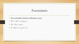 Formulario
• Si la velocidad inicial es diferente a cero:
• Vf² = Vo² + 2 • g • y
• Vf =Vo + g • y
• Y =Vo • t + g • t² / 2
 