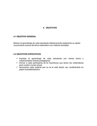 4. OBJETIVOS 
4.1 OBJETIVO GENERAL 
Motivar el aprendizaje de cada estudiante didácticamente acelerando su rápido 
conocimiento acerca del tema matemático con material reciclable. 
4.2 OBJETIVOS ESPECIFICOS 
 Impulsar el aprendizaje de cada estudiante con menos teoría y 
másactividades lúdicas-pedagógicas 
 Animar a cada participante de la importancia que tienen las matemáticas 
para nuestro mundo actual 
 Aprovechar cada material que no se le esté dando uso; reutilizándolo en 
papel reciclabledidáctico 
 