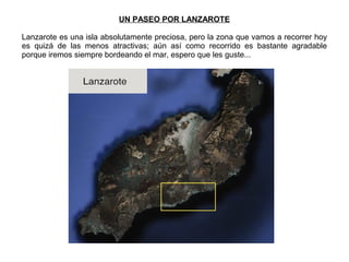 UN PASEO POR LANZAROTE
Lanzarote es una isla absolutamente preciosa, pero la zona que vamos a recorrer hoy
es quizá de las menos atractivas; aún así como recorrido es bastante agradable
porque iremos siempre bordeando el mar, espero que les guste...
 