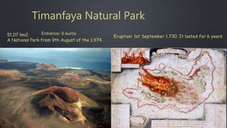 Timanfaya Natural Park
51,07 km2.
A National Park from 9th August of the 1.974.
Eruption: 1st September 1.730. It lasted for 6 years
Entrance: 9 euros
 