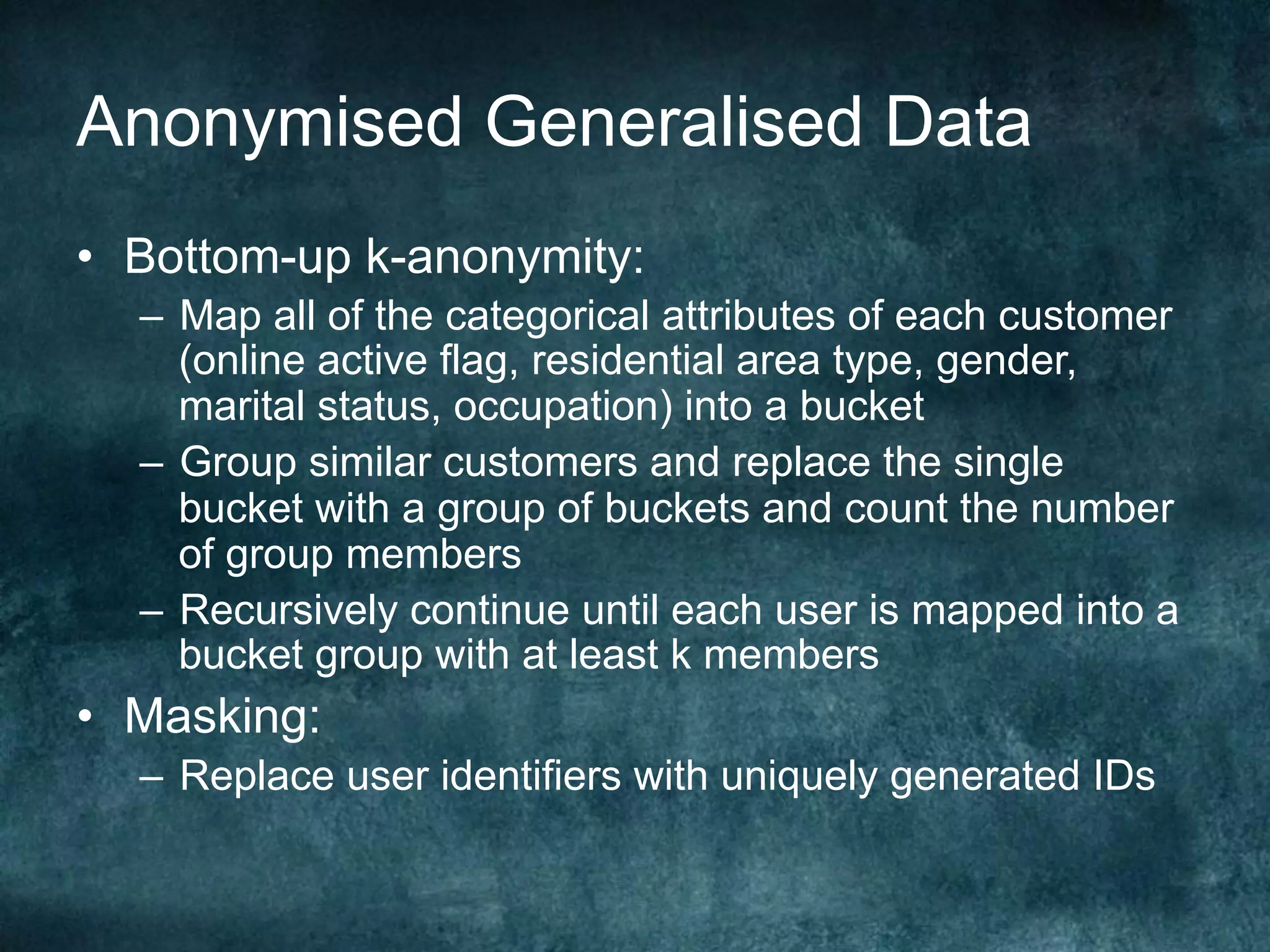 Anonymised Generalised Data
•  Bottom-up k-anonymity:
–  Map all of the categorical attributes of each customer
(online active flag, residential area type, gender,
marital status, occupation) into a bucket
–  Group similar customers and replace the single
bucket with a group of buckets and count the number
of group members
–  Recursively continue until each user is mapped into a
bucket group with at least k members
•  Masking:
–  Replace user identifiers with uniquely generated IDs
 