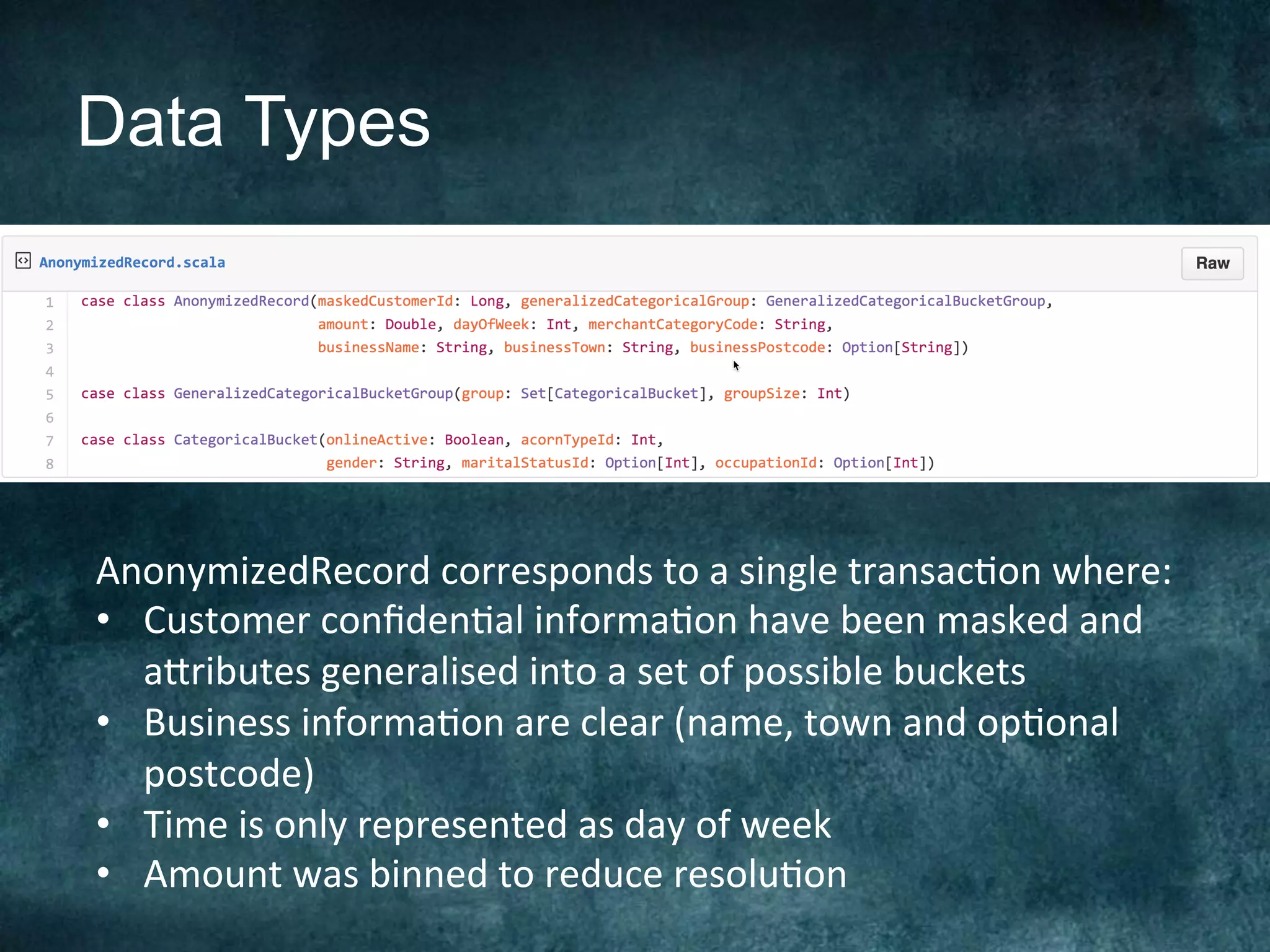 Data Types
AnonymizedRecord	corresponds	to	a	single	transac@on	where:	
•  Customer	conﬁden@al	informa@on	have	been	masked	and	
a[ributes	generalised	into	a	set	of	possible	buckets	
•  Business	informa@on	are	clear	(name,	town	and	op@onal	
postcode)	
•  Time	is	only	represented	as	day	of	week	
•  Amount	was	binned	to	reduce	resolu@on	
 