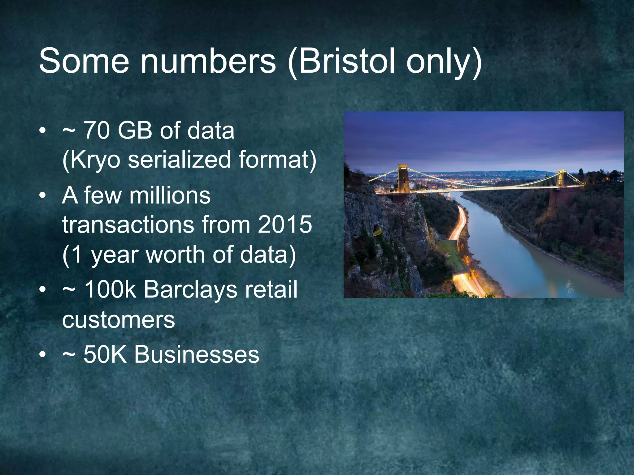 Some numbers (Bristol only)
•  ~ 70 GB of data
(Kryo serialized format)
•  A few millions
transactions from 2015
(1 year worth of data)
•  ~ 100k Barclays retail
customers
•  ~ 50K Businesses
 