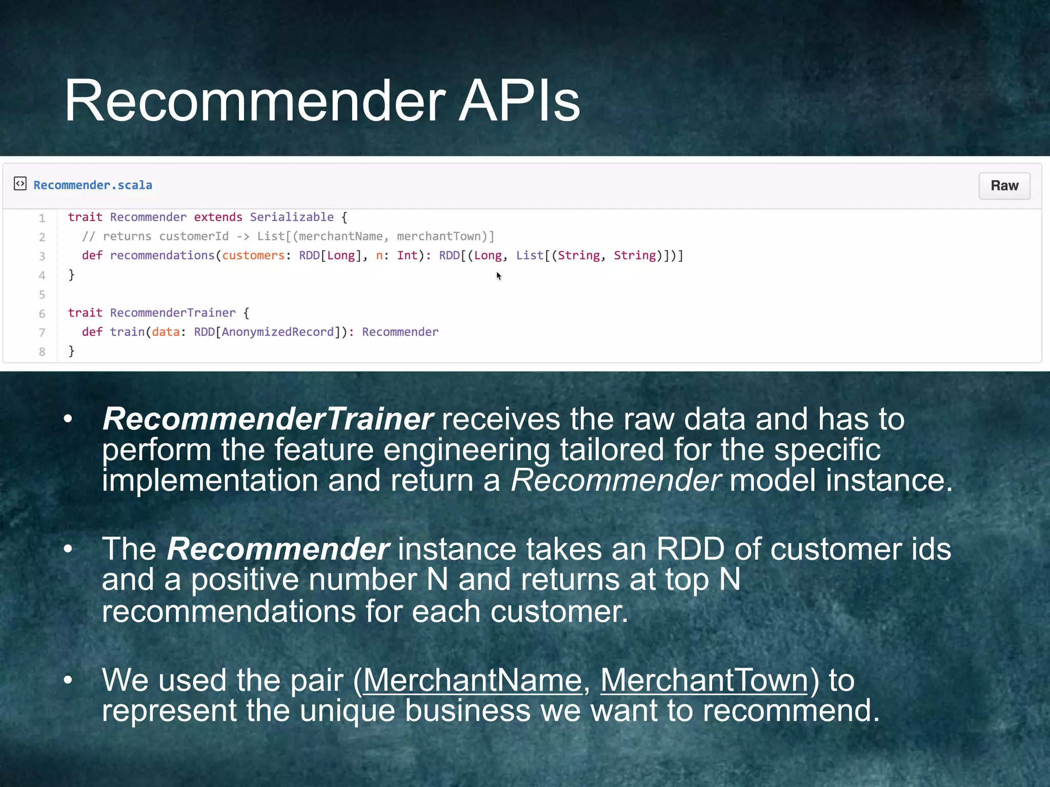 Recommender APIs
•  RecommenderTrainer receives the raw data and has to
perform the feature engineering tailored for the specific
implementation and return a Recommender model instance.
•  The Recommender instance takes an RDD of customer ids
and a positive number N and returns at top N
recommendations for each customer.
•  We used the pair (MerchantName, MerchantTown) to
represent the unique business we want to recommend.
 