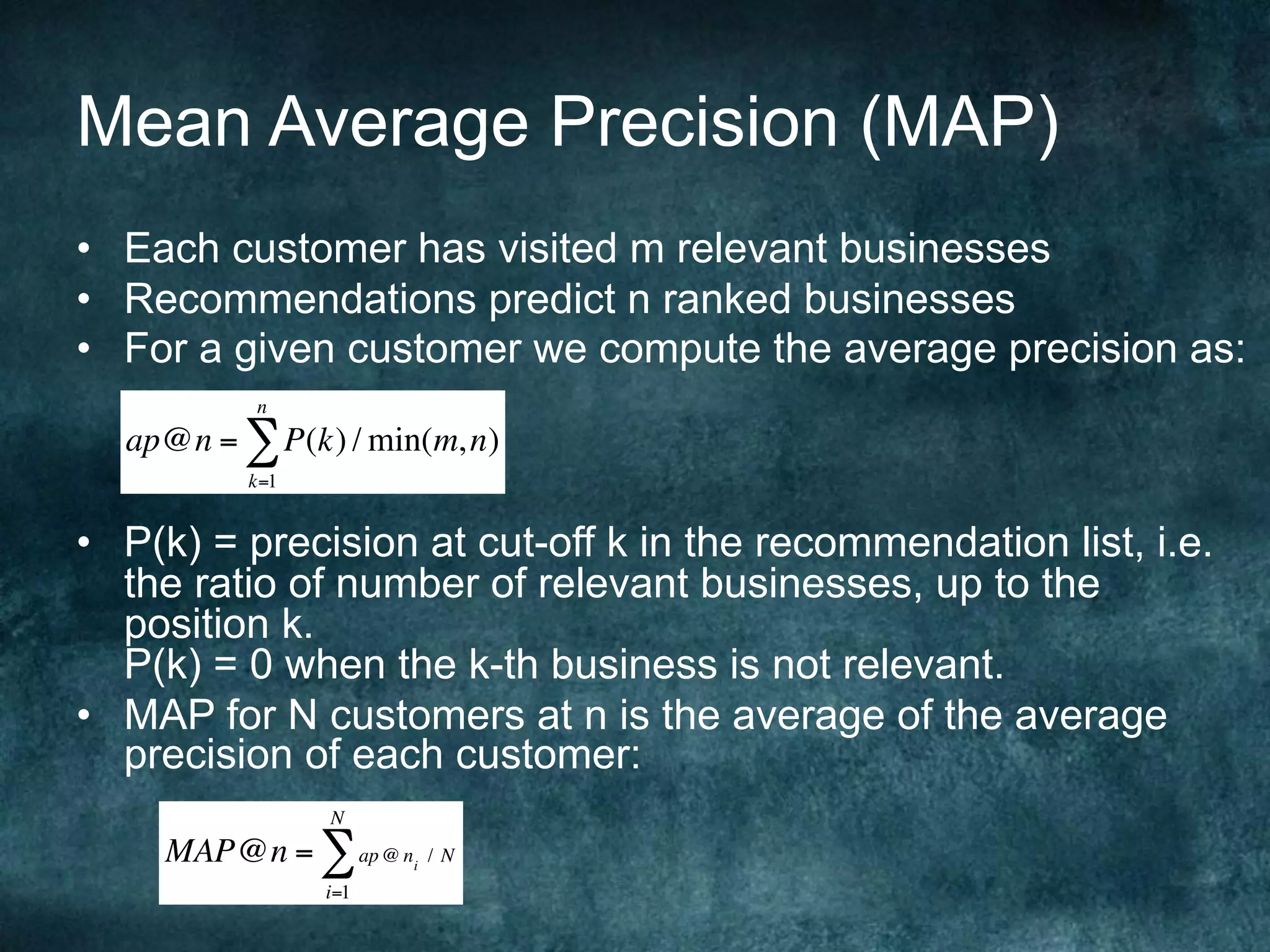 Mean Average Precision (MAP)
•  Each customer has visited m relevant businesses
•  Recommendations predict n ranked businesses
•  For a given customer we compute the average precision as:
•  P(k) = precision at cut-off k in the recommendation list, i.e.
the ratio of number of relevant businesses, up to the
position k.
P(k) = 0 when the k-th business is not relevant.
•  MAP for N customers at n is the average of the average
precision of each customer:
ap@n = P(k) / min(m,n)
k=1
n
∑
MAP@n = ap @ ni
/ N
i=1
N
∑
 