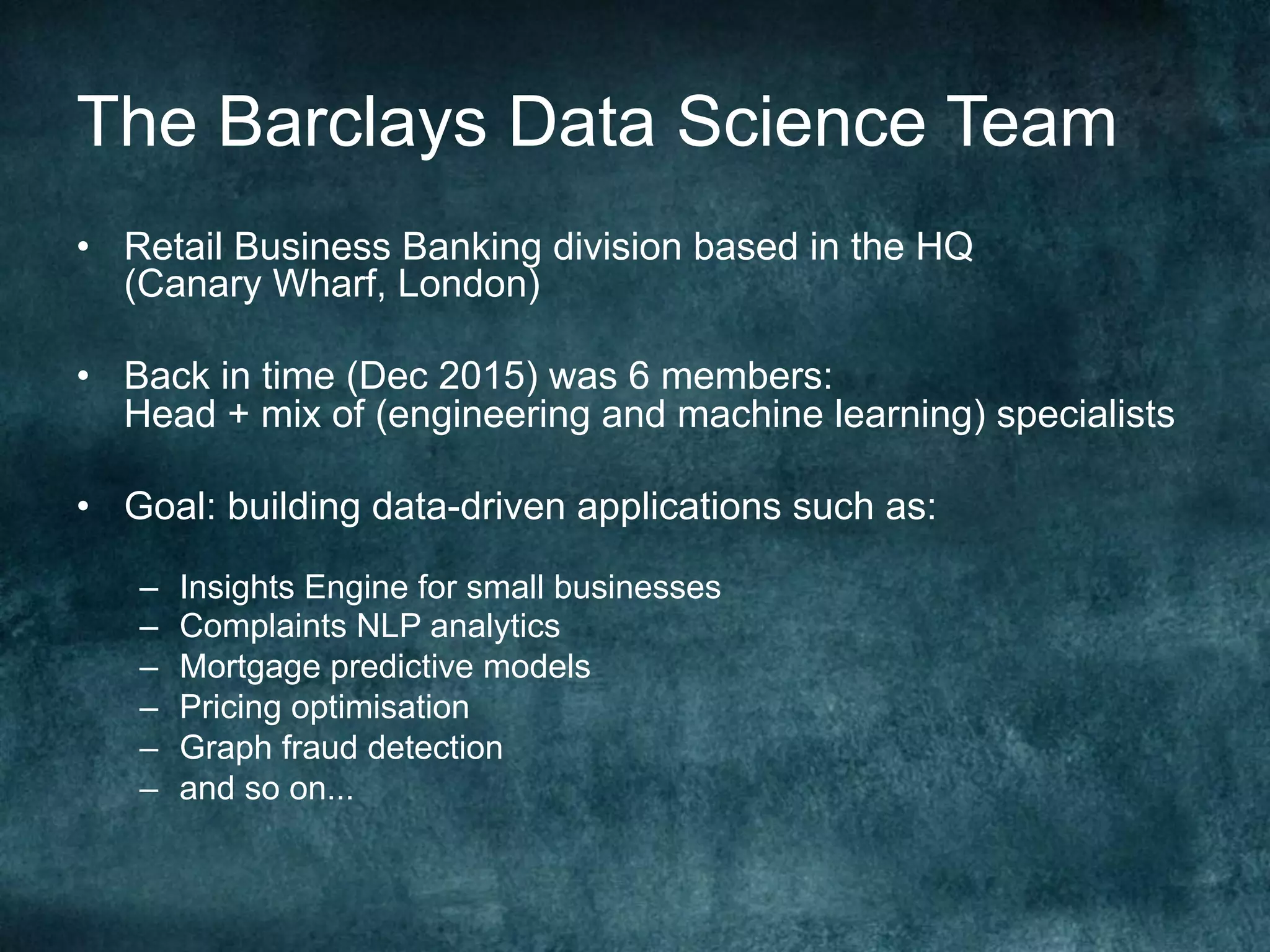The Barclays Data Science Team
•  Retail Business Banking division based in the HQ
(Canary Wharf, London)
•  Back in time (Dec 2015) was 6 members:
Head + mix of (engineering and machine learning) specialists
•  Goal: building data-driven applications such as:
–  Insights Engine for small businesses
–  Complaints NLP analytics
–  Mortgage predictive models
–  Pricing optimisation
–  Graph fraud detection
–  and so on...
 
