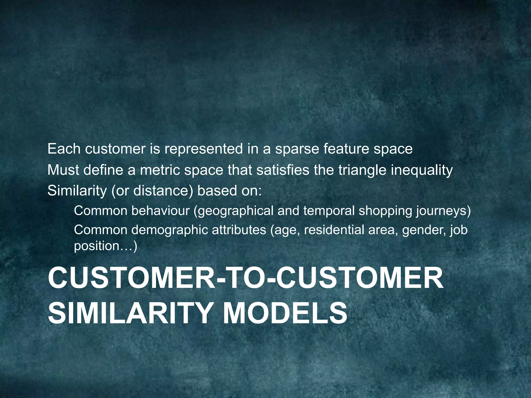 CUSTOMER-TO-CUSTOMER
SIMILARITY MODELS
Each customer is represented in a sparse feature space
Must define a metric space that satisfies the triangle inequality
Similarity (or distance) based on:
Common behaviour (geographical and temporal shopping journeys)
Common demographic attributes (age, residential area, gender, job
position…)
 