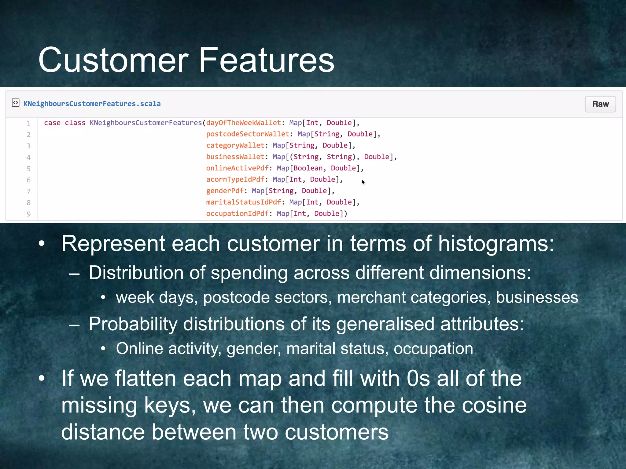 Customer Features
•  Represent each customer in terms of histograms:
–  Distribution of spending across different dimensions:
•  week days, postcode sectors, merchant categories, businesses
–  Probability distributions of its generalised attributes:
•  Online activity, gender, marital status, occupation
•  If we flatten each map and fill with 0s all of the
missing keys, we can then compute the cosine
distance between two customers
 
