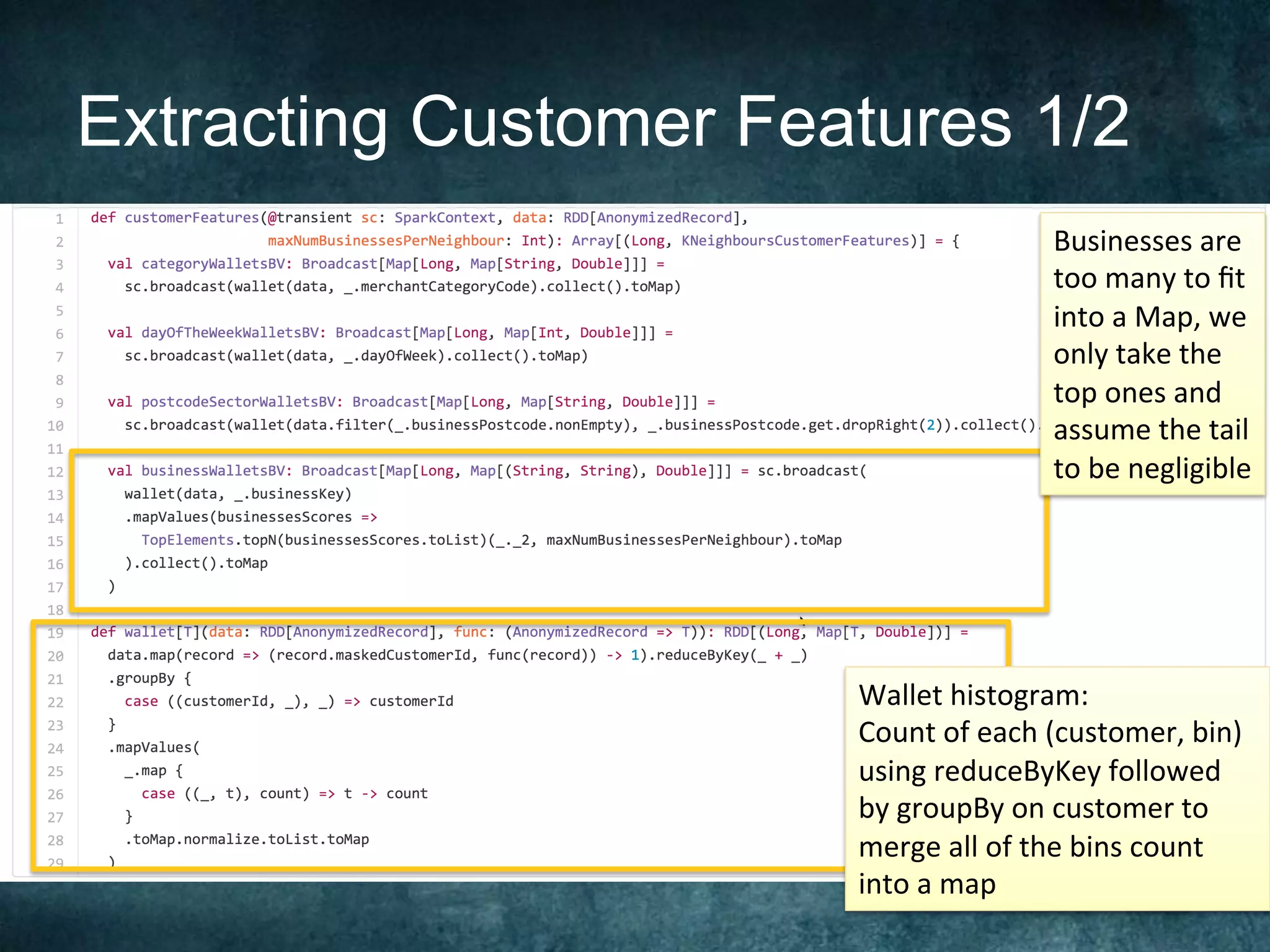 Extracting Customer Features 1/2
Businesses	are	
too	many	to	ﬁt	
into	a	Map,	we	
only	take	the	
top	ones	and		
assume	the	tail	
to	be	negligible	
Wallet	histogram:	
Count	of	each	(customer,	bin)	
using	reduceByKey	followed	
by	groupBy	on	customer	to	
merge	all	of	the	bins	count	
into	a	map		
 