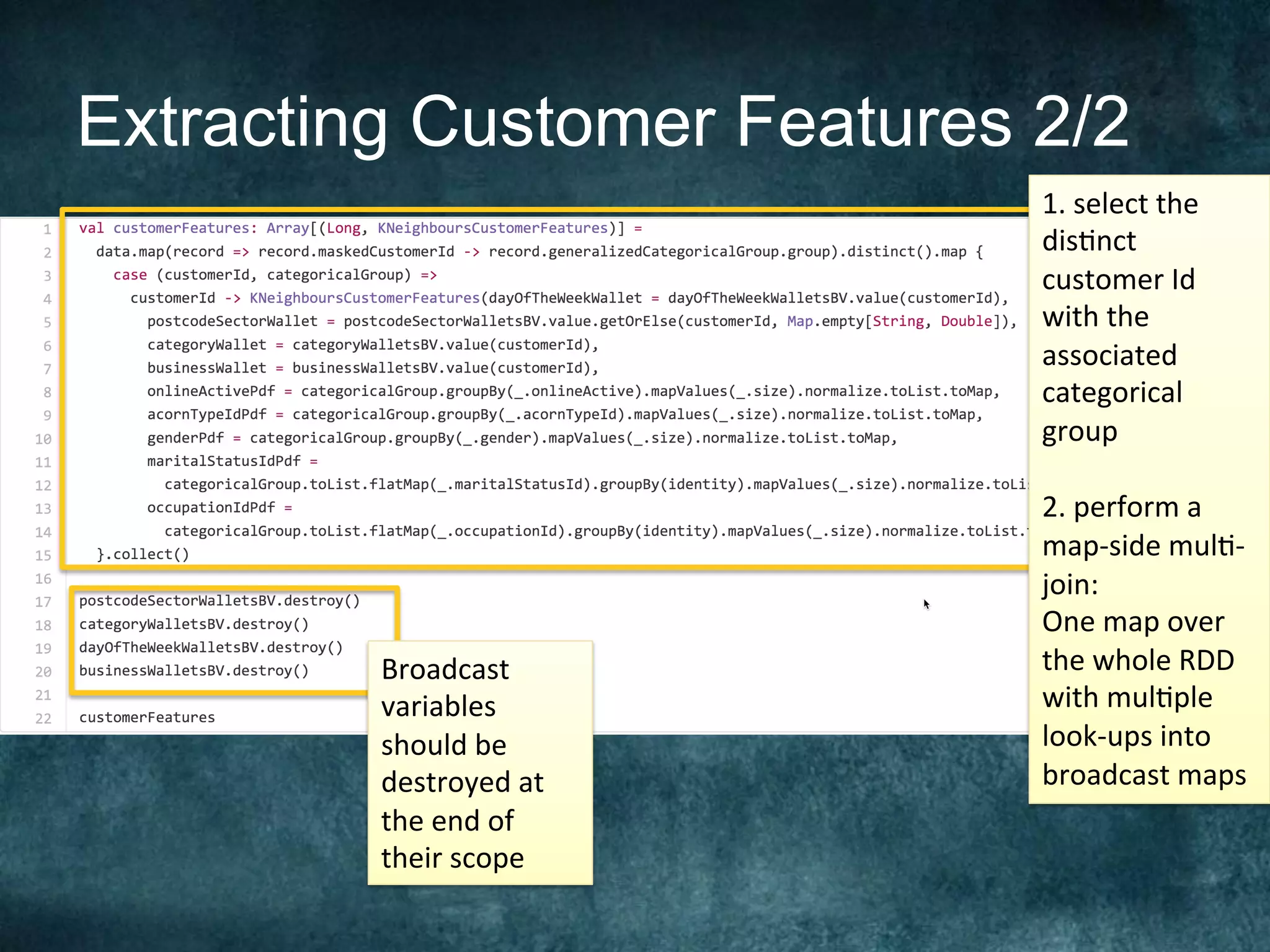 Extracting Customer Features 2/2
Broadcast	
variables	
should	be	
destroyed	at	
the	end	of	
their	scope	
1.	select	the	
dis@nct	
customer	Id	
with	the	
associated	
categorical	
group		
	
2.	perform	a	
map-side	mul@-
join:	
One	map	over	
the	whole	RDD	
with	mul@ple	
look-ups	into	
broadcast	maps	
 