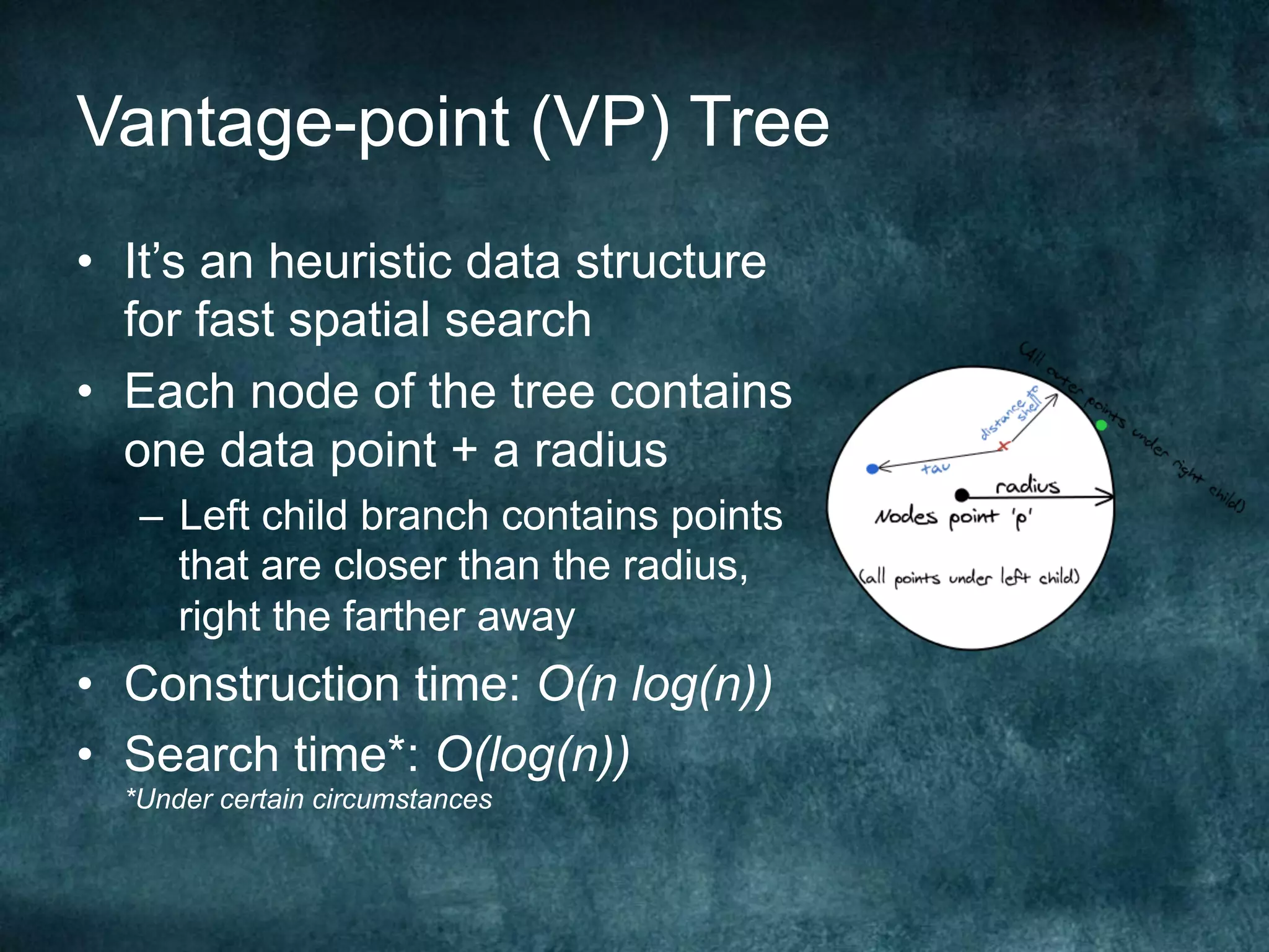 Vantage-point (VP) Tree
•  It’s an heuristic data structure
for fast spatial search
•  Each node of the tree contains
one data point + a radius
–  Left child branch contains points
that are closer than the radius,
right the farther away
•  Construction time: O(n log(n))
•  Search time*: O(log(n))
*Under certain circumstances
 