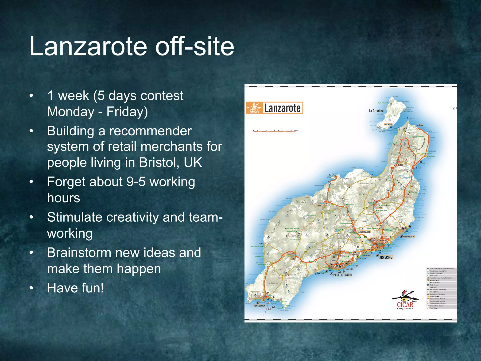 Lanzarote off-site
•  1 week (5 days contest
Monday - Friday)
•  Building a recommender
system of retail merchants for
people living in Bristol, UK
•  Forget about 9-5 working
hours
•  Stimulate creativity and team-
working
•  Brainstorm new ideas and
make them happen
•  Have fun!
 