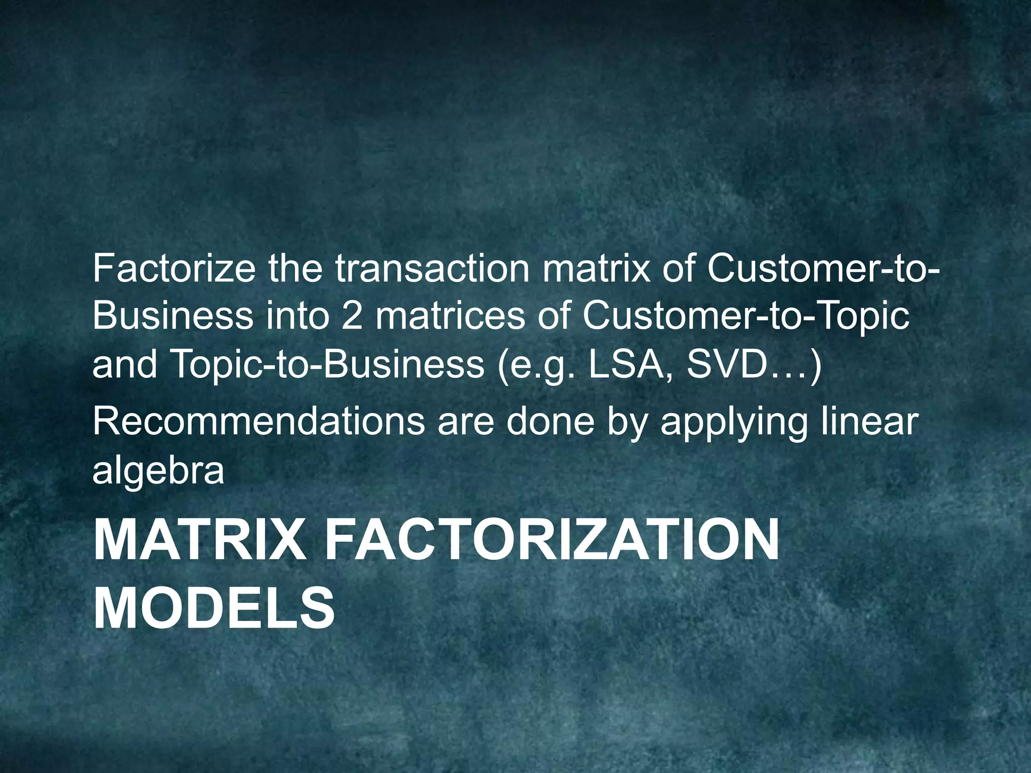 MATRIX FACTORIZATION
MODELS
Factorize the transaction matrix of Customer-to-
Business into 2 matrices of Customer-to-Topic
and Topic-to-Business (e.g. LSA, SVD…)
Recommendations are done by applying linear
algebra
 