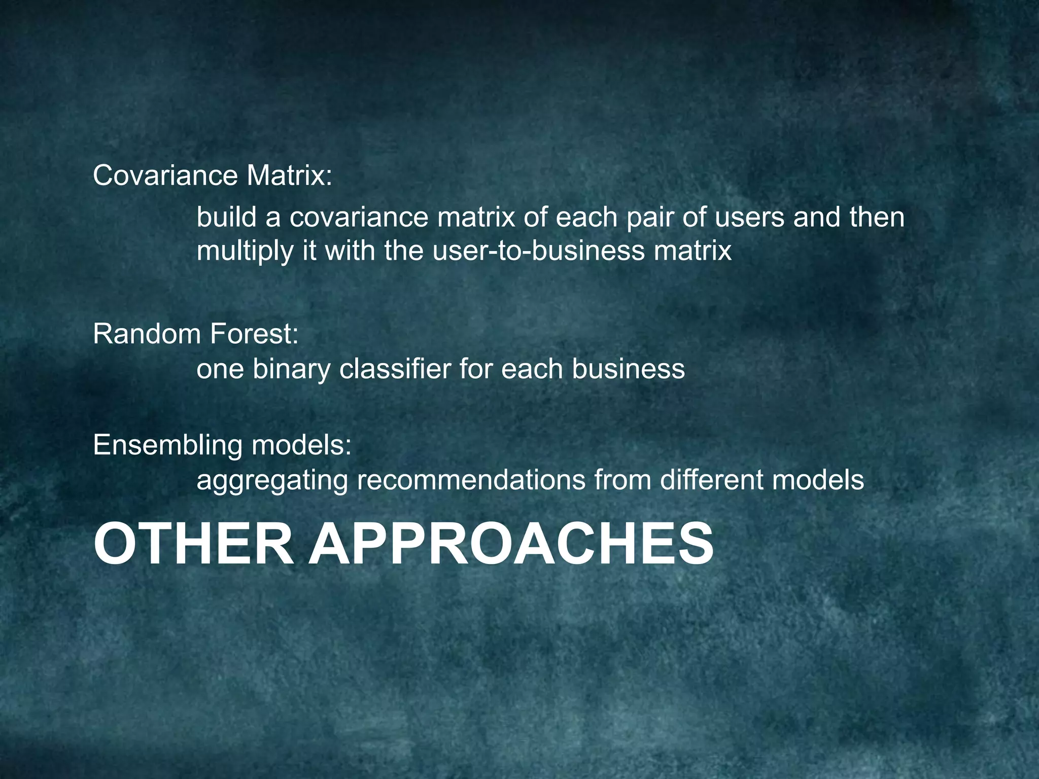 OTHER APPROACHES
Covariance Matrix:
build a covariance matrix of each pair of users and then
multiply it with the user-to-business matrix
Random Forest:
one binary classifier for each business
Ensembling models:
aggregating recommendations from different models
 