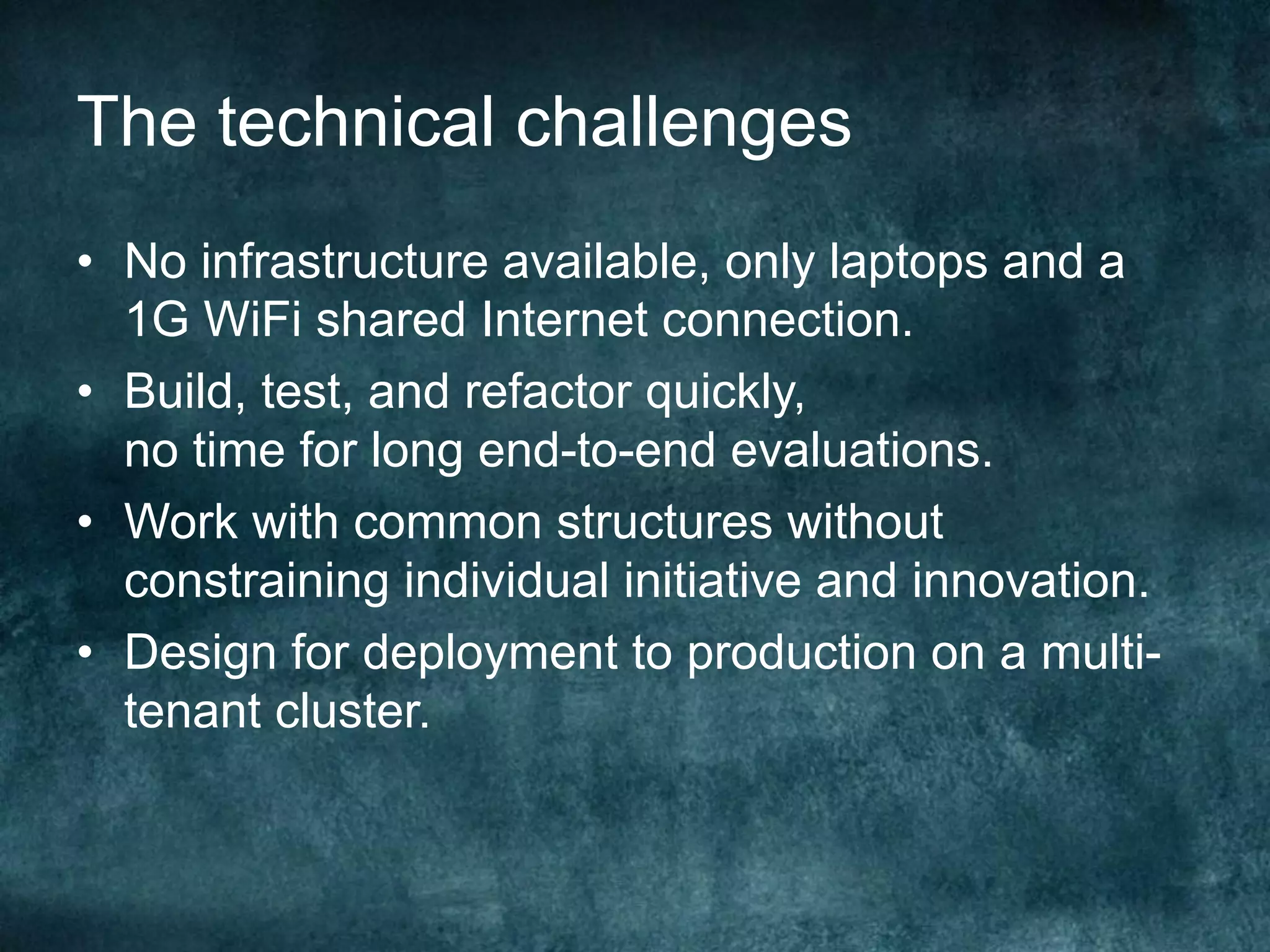 The technical challenges
•  No infrastructure available, only laptops and a
1G WiFi shared Internet connection.
•  Build, test, and refactor quickly,
no time for long end-to-end evaluations.
•  Work with common structures without
constraining individual initiative and innovation.
•  Design for deployment to production on a multi-
tenant cluster.
 