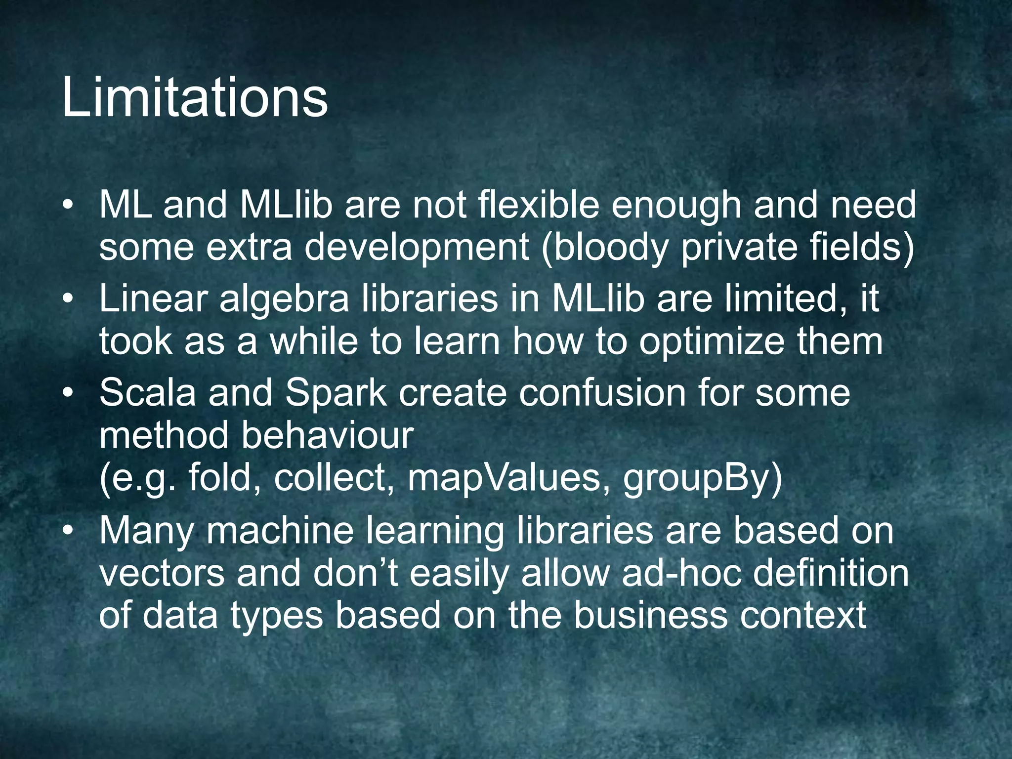 Limitations
•  ML and MLlib are not flexible enough and need
some extra development (bloody private fields)
•  Linear algebra libraries in MLlib are limited, it
took as a while to learn how to optimize them
•  Scala and Spark create confusion for some
method behaviour
(e.g. fold, collect, mapValues, groupBy)
•  Many machine learning libraries are based on
vectors and don’t easily allow ad-hoc definition
of data types based on the business context
 