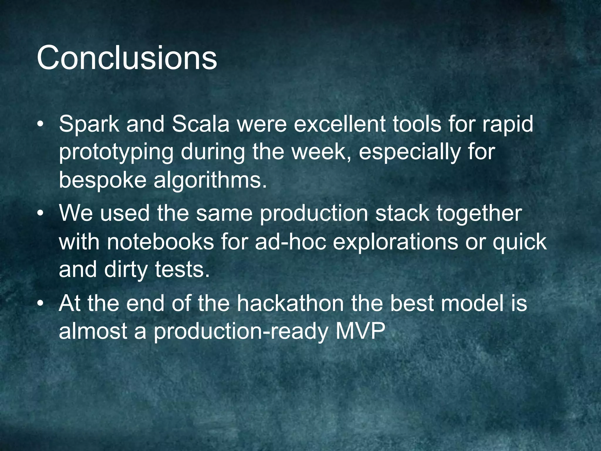 Conclusions
•  Spark and Scala were excellent tools for rapid
prototyping during the week, especially for
bespoke algorithms.
•  We used the same production stack together
with notebooks for ad-hoc explorations or quick
and dirty tests.
•  At the end of the hackathon the best model is
almost a production-ready MVP
 