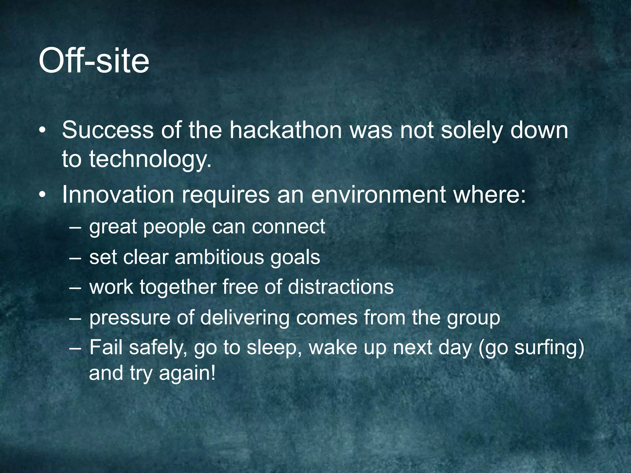 Off-site
•  Success of the hackathon was not solely down
to technology.
•  Innovation requires an environment where:
–  great people can connect
–  set clear ambitious goals
–  work together free of distractions
–  pressure of delivering comes from the group
–  Fail safely, go to sleep, wake up next day (go surfing)
and try again!
 