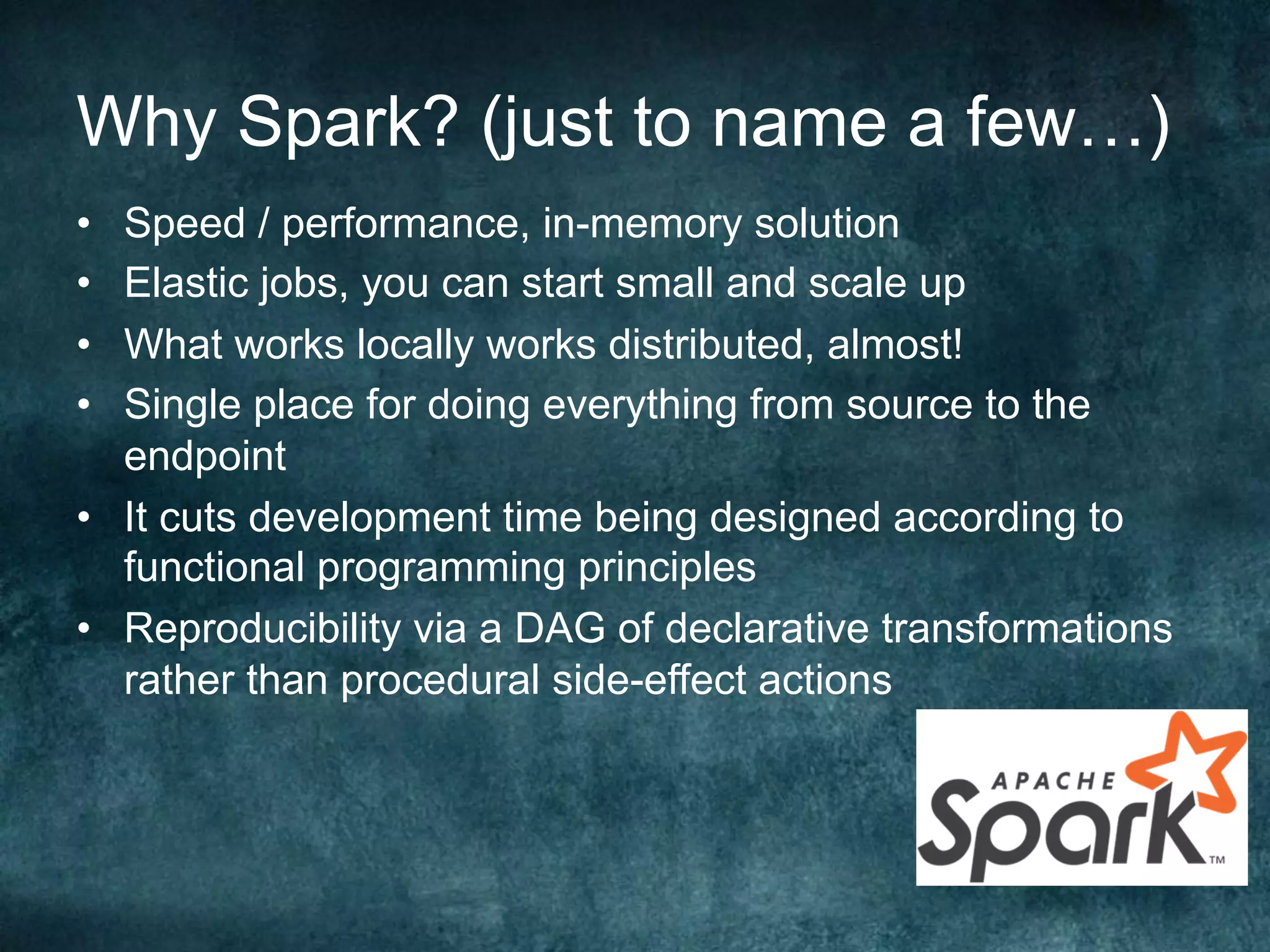 Why Spark? (just to name a few…)
•  Speed / performance, in-memory solution
•  Elastic jobs, you can start small and scale up
•  What works locally works distributed, almost!
•  Single place for doing everything from source to the
endpoint
•  It cuts development time being designed according to
functional programming principles
•  Reproducibility via a DAG of declarative transformations
rather than procedural side-effect actions
 