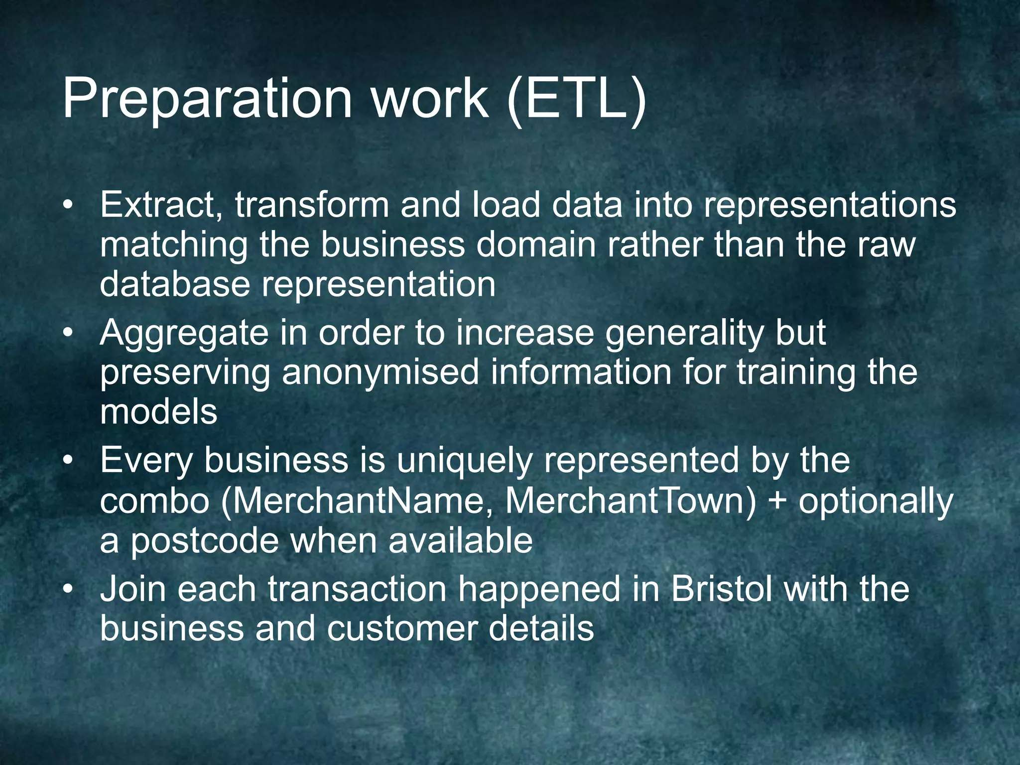 Preparation work (ETL)
•  Extract, transform and load data into representations
matching the business domain rather than the raw
database representation
•  Aggregate in order to increase generality but
preserving anonymised information for training the
models
•  Every business is uniquely represented by the
combo (MerchantName, MerchantTown) + optionally
a postcode when available
•  Join each transaction happened in Bristol with the
business and customer details
 