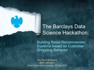 The Barclays Data
Science Hackathon:
Building Retail Recommender
Systems based on Customer
Shopping Behavior
Gianmario	Spacagna	
@gm_spacagna	
Data	Science	Milan	meetup,	13	July	2016	
 