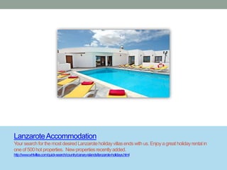 Lanzarote Accommodation
Your search for the most desired Lanzarote holiday villas ends with us. Enjoy a great holiday rental in
one of 500 hot properties. New properties recently added.
http://www.whlvillas.com/quick-search/country/canary-islands/lanzarote-holidays.html
 