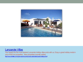 Lanzarote Villas
Your search for the most desired Lanzarote holiday villas ends with us. Enjoy a great holiday rental in
one of 500 hot properties. New properties recently added.
http://www.whlvillas.com/quick-search/country/canary-islands/lanzarote-holidays.html
 