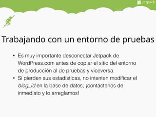 Trabajando con un entorno de pruebas
• Es muy importante desconectar Jetpack de
WordPress.com antes de copiar el sitio del entorno
de producción al de pruebas y viceversa.
• Si pierden sus estadísticas, no intenten modiﬁcar el
blog_id en la base de datos; ¡contáctenos de
inmediato y lo arreglamos!
 