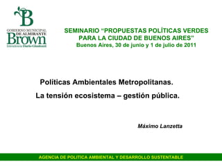 AGENCIA DE POLITICA AMBIENTAL Y DESARROLLO SUSTENTABLE SEMINARIO “PROPUESTAS POLÍTICAS VERDES PARA LA CIUDAD DE BUENOS AIRES” Buenos Aires, 30 de junio y 1 de julio de 2011 Políticas Ambientales Metropolitanas.   La tensión ecosistema – gestión pública. Máximo Lanzetta 