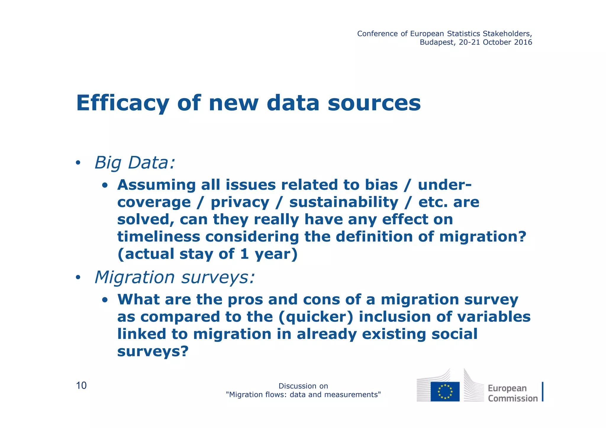 Efficacy of new data sources
• Big Data:
• Assuming all issues related to bias / under-
coverage / privacy / sustainability / etc. are
solved, can they really have any effect on
timeliness considering the definition of migration?
(actual stay of 1 year)
• Migration surveys:
• What are the pros and cons of a migration survey
as compared to the (quicker) inclusion of variables
linked to migration in already existing social
surveys?
Conference of European Statistics Stakeholders,
Budapest, 20-21 October 2016
Discussion on
"Migration flows: data and measurements"
10
 