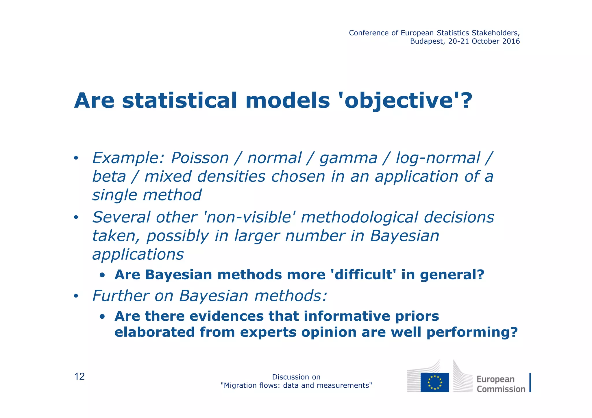 Are statistical models 'objective'?
• Example: Poisson / normal / gamma / log-normal /
beta / mixed densities chosen in an application of a
single method
• Several other 'non-visible' methodological decisions
taken, possibly in larger number in Bayesian
applications
• Are Bayesian methods more 'difficult' in general?
• Further on Bayesian methods:
• Are there evidences that informative priors
elaborated from experts opinion are well performing?
Conference of European Statistics Stakeholders,
Budapest, 20-21 October 2016
Discussion on
"Migration flows: data and measurements"
12
 