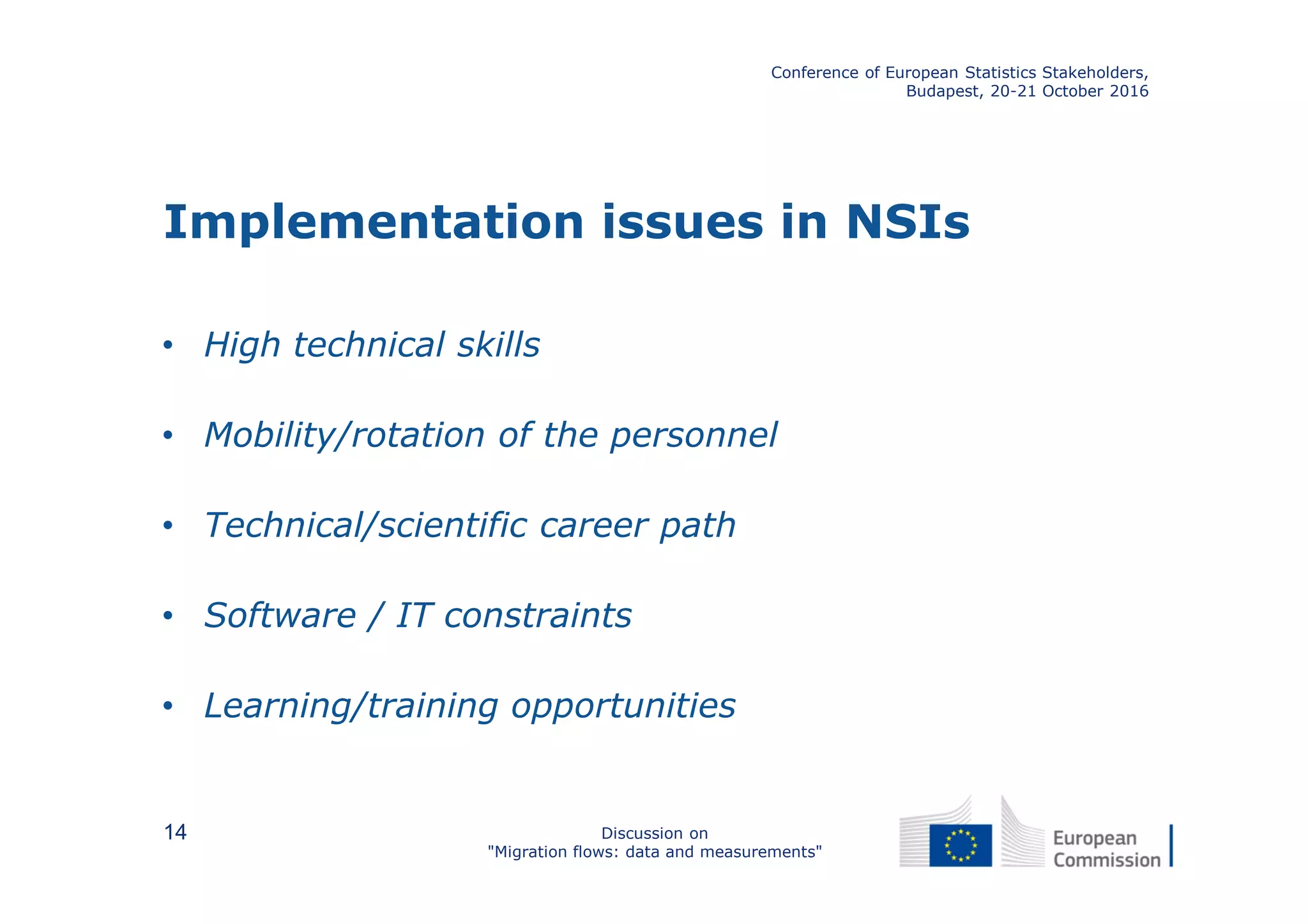 Implementation issues in NSIs
• High technical skills
• Mobility/rotation of the personnel
• Technical/scientific career path
• Software / IT constraints
• Learning/training opportunities
Conference of European Statistics Stakeholders,
Budapest, 20-21 October 2016
Discussion on
"Migration flows: data and measurements"
14
 