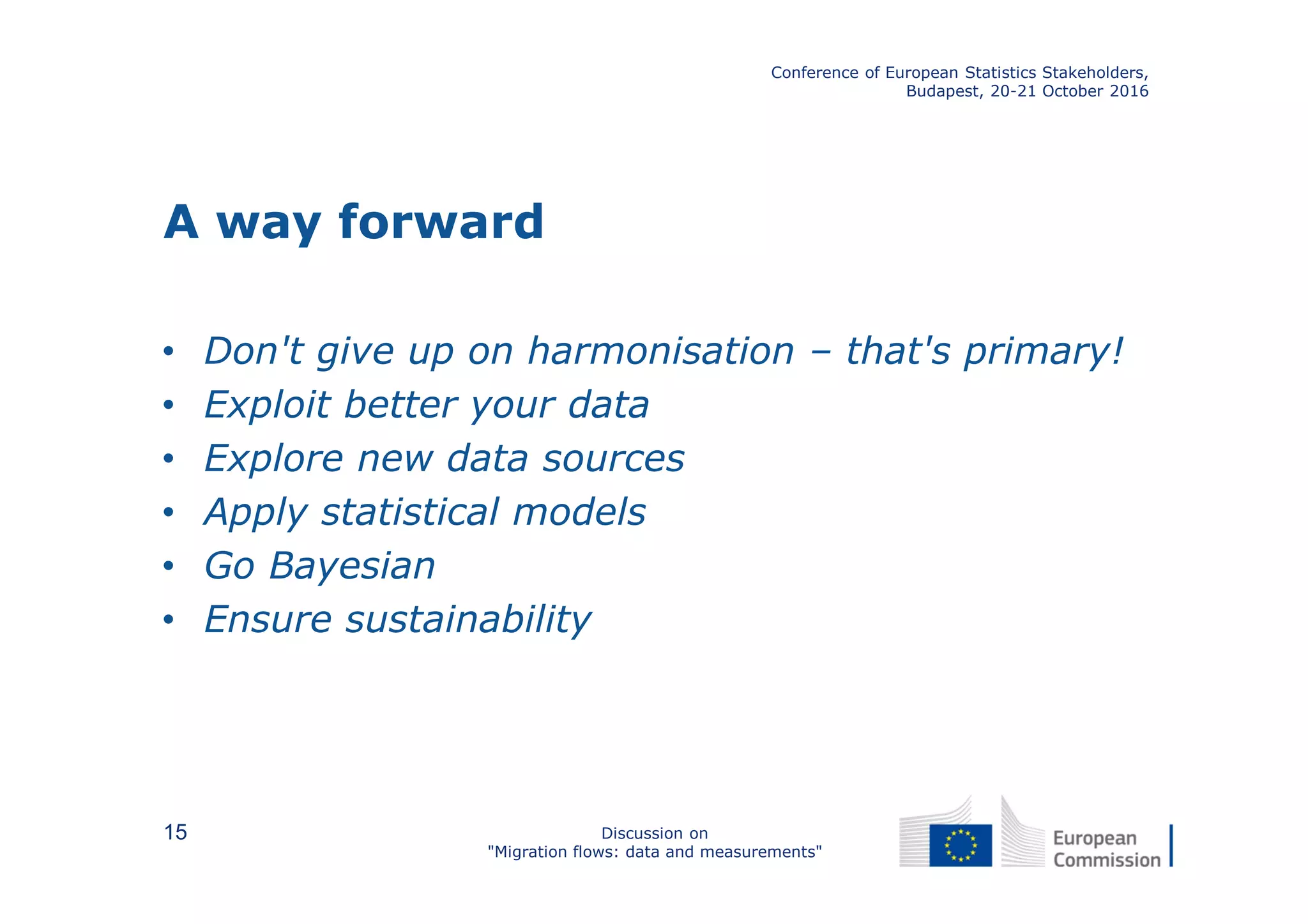 A way forward
• Don't give up on harmonisation – that's primary!
• Exploit better your data
• Explore new data sources
• Apply statistical models
• Go Bayesian
• Ensure sustainability
Conference of European Statistics Stakeholders,
Budapest, 20-21 October 2016
Discussion on
"Migration flows: data and measurements"
15
 