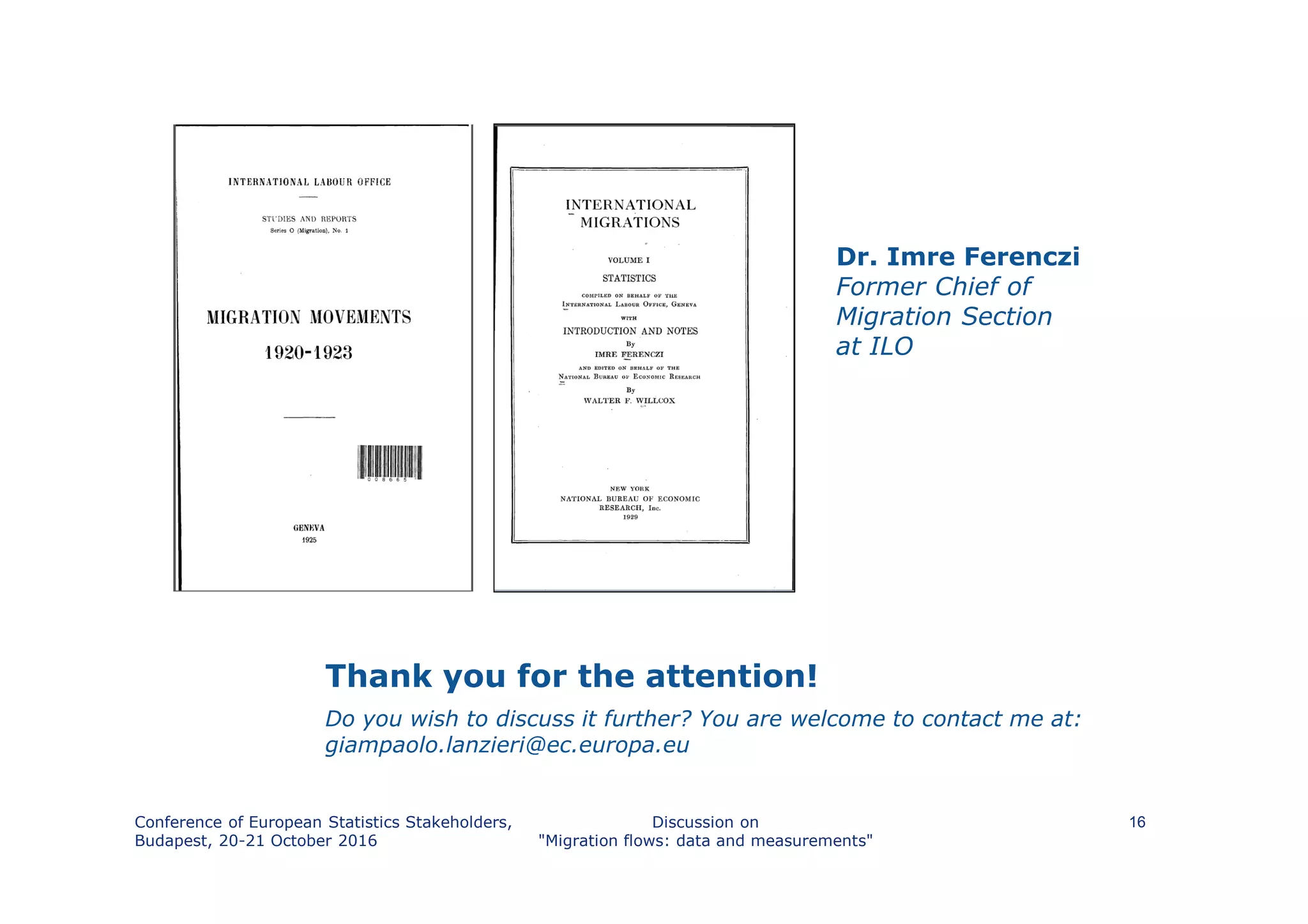 Thank you for the attention!
Do you wish to discuss it further? You are welcome to contact me at:
giampaolo.lanzieri@ec.europa.eu
Conference of European Statistics Stakeholders,
Budapest, 20-21 October 2016
Discussion on
"Migration flows: data and measurements"
16
Dr. Imre Ferenczi
Former Chief of
Migration Section
at ILO
 