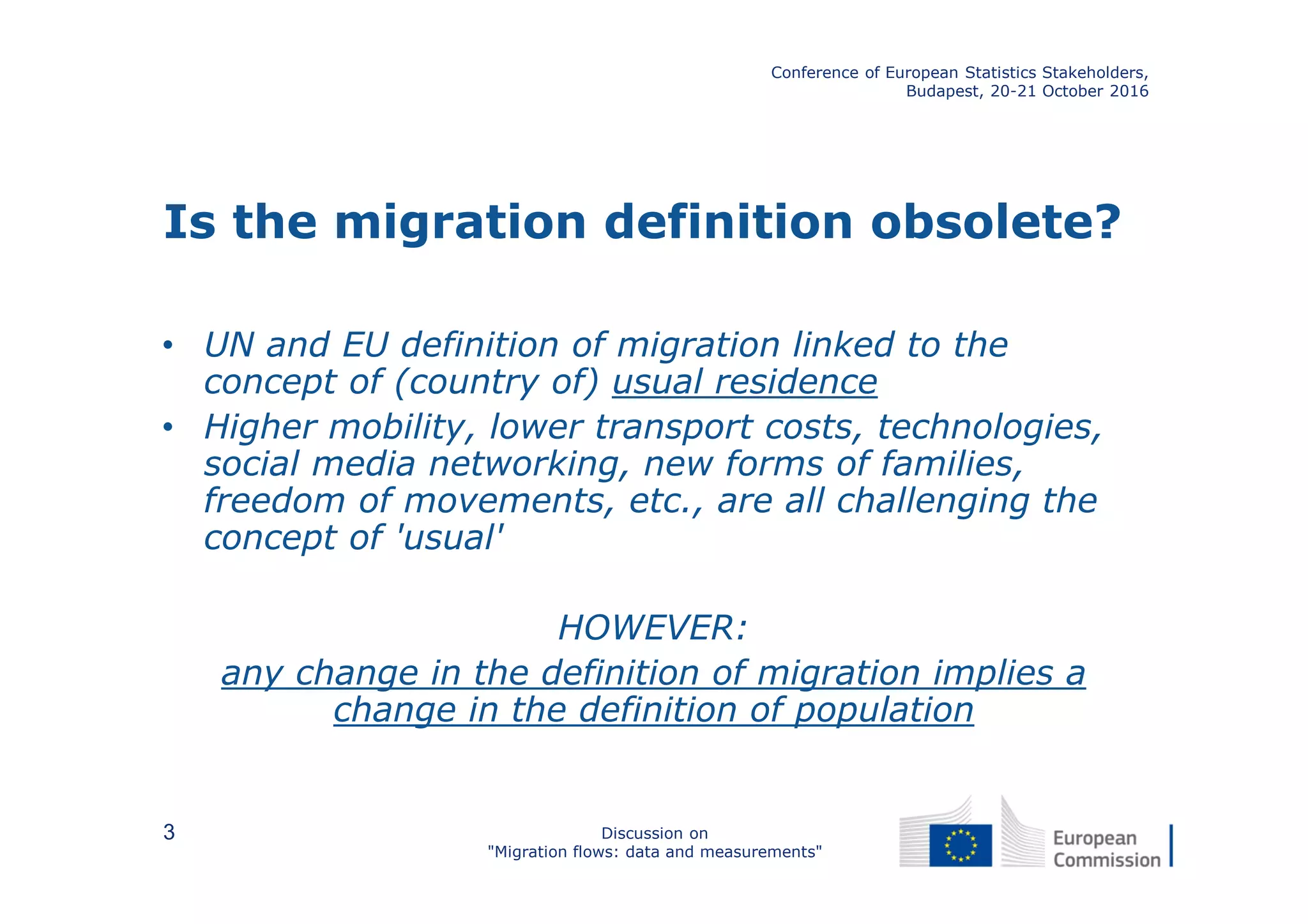 Is the migration definition obsolete?
• UN and EU definition of migration linked to the
concept of (country of) usual residence
• Higher mobility, lower transport costs, technologies,
social media networking, new forms of families,
freedom of movements, etc., are all challenging the
concept of 'usual'
HOWEVER:
any change in the definition of migration implies a
change in the definition of population
Conference of European Statistics Stakeholders,
Budapest, 20-21 October 2016
Discussion on
"Migration flows: data and measurements"
3
 