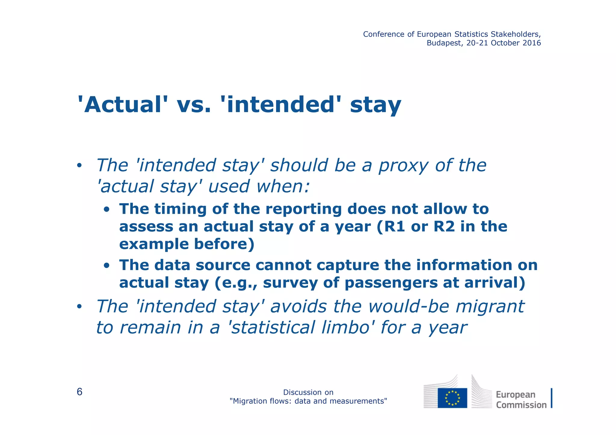 'Actual' vs. 'intended' stay
• The 'intended stay' should be a proxy of the
'actual stay' used when:
• The timing of the reporting does not allow to
assess an actual stay of a year (R1 or R2 in the
example before)
• The data source cannot capture the information on
actual stay (e.g., survey of passengers at arrival)
• The 'intended stay' avoids the would-be migrant
to remain in a 'statistical limbo' for a year
Conference of European Statistics Stakeholders,
Budapest, 20-21 October 2016
Discussion on
"Migration flows: data and measurements"
6
 