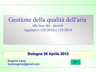 Gestione della qualità dell'aria
                 alla luce dei decreti
           legislativi 128/2010 e 155/2010




             Bologna 26 Aprile 2012
Eugenio Lanzi
lanzieugenio@gmail.com
 