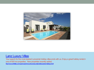 Lanz Luxury Villas
Your search for the most desired Lanzarote holiday villas ends with us. Enjoy a great holiday rental in
one of 500 hot properties. New properties recently added.
http://www.whlvillas.com/quick-search/country/canary-islands/lanzarote-holidays.html
 