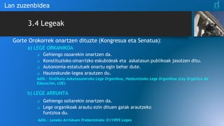 3.4 Legeak
Gorte Orokorrek onartzen dituzte (Kongresua eta Senatua):
a) LEGE ORKANIKOA
❑ Gehiengo osoarekin onartzen da.
❑ Konstituzioko oinarrizko eskubideak eta askatasun publikoak jasotzen ditu.
❑ Autonomia-estatutuek onartu egin behar dute.
❑ Hauteskunde-legea arautzen du.
Adib.: Sindikatu Askatasunerako Lege Organikoa, Hezkuntzako Lege Organikoa (Ley Orgánica de
Educación, LOE)
b) LEGE ARRUNTA
❑ Gehiengo soilarekin onartzen da.
❑ Lege organikoak arautu ezin dituen gaiak arautzeko
funtzioa du.
Adib.: Laneko Arriskuen Prebentzioko 31/1995 Legea
Lan zuzenbidea
 
