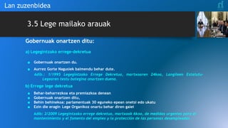 3.5 Lege mailako arauak
Gobernuak onartzen ditu:
a) Legegintzako errege-dekretua
■ Gobernuak onartzen du.
■ Aurrez Gorte Nagusiek baimendu behar dute.
Adib.: 1/1995 Legegintzako Errege Dekretua, martxoaren 24koa, Langileen Estatutu-
Legearen testu bategina onartzen duena.
b) Errege lege dekretua
■ Behar-beharrezkoa eta premiazkoa denean
■ Gobernuak onartzen ditu,
■ Behin behinekoa: parlamentuak 30 eguneko epean onetsi edo ukatu
■ Ezin die eragin Lege Organikoz onartu behar diren gaiei
Adib: 2/2009 Legegintzako errege dekretua, martxoak 6koa, de medidas urgentes para el
mantenimiento y el fomento del empleo y la protección de las personas desempleadas.
Lan zuzenbidea
 