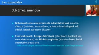 3.6 Erreglamendua
● Gobernuak edo ministroek eta administrazioak ematen
dituzte (estatuko erakundeek, autonomia-erkidegoek edo
udalek legeak garatzen dituzte).
● Funtsezkoenak Errege-dekretuak (Ministroen Kontseiluak
emandako araua) eta Ministro-agindua (Ministro bakar batek
onetsitako araua) dira.
Adib: urtero Langile arteko Gutxieneko Soldata ezartzen duen Errege-dekretua
Lan zuzenbidea
 