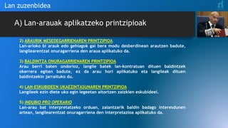 Lan zuzenbidea
A) Lan-arauak aplikatzeko printzipioak
2) ARAURIK MESEDEGARRIENAREN PRINTZIPIOA
Lan-arloko bi arauk edo gehiagok gai bera modu desberdinean arautzen badute,
langilearentzat onuragarriena den araua aplikatuko da.
3) BALDINTZA ONURAGARRIENAREN PRINTZIPIOA
Arau berri baten ondorioz, langile batek lan-kontratuan dituen baldintzek
okerrera egiten badute, ez da arau hori aplikatuko eta langileak dituen
baldintzekin jarraituko du.
4) LAN-ESKUBIDEEN UKAEZINTASUNAREN PRINTZIPIOA
Langileek ezin diete uko egin legeetan aitortzen zaizkien eskubideei.
5) INDUBIO PRO OPERARIO
Lan-arau bat interpretatzeko orduan, zalantzarik baldin badago interesdunen
artean, langilearentzat onuragarriena den interpretazioa aplikatuko da.
 