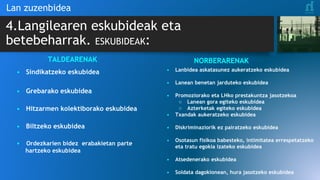 4.Langilearen eskubideak eta
betebeharrak. ESKUBIDEAK:
Lan zuzenbidea
TALDEARENAK
• Sindikatzeko eskubidea
• Grebarako eskubidea
• Hitzarmen kolektiborako eskubidea
• Biltzeko eskubidea
• Ordezkarien bidez erabakietan parte
hartzeko eskubidea
NORBERARENAK
• Lanbidea askatasunez aukeratzeko eskubidea
• Lanean benetan jarduteko eskubidea
• Promoziorako eta LHko prestakuntza jasotzekoa
○ Lanean gora egiteko eskubidea
○ Azterketak egiteko eskubidea
• Txandak aukeratzeko eskubidea
• Diskriminaziorik ez pairatzeko eskubidea
• Osotasun fisikoa babesteko, intimitatea errespetatzeko
eta tratu egokia izateko eskubidea
• Atsedenerako eskubidea
• Soldata dagokionean, hura jasotzeko eskubidea
 