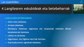 4.Langilearen eskubideak eta betebeharrak
Lan zuzenbidea
LANGILEAREN BETEBEHARRAK
● Asmo onez jokatzea.
● Arretaz jokatzea.
● Ekoizpena hobetzen laguntzea eta lanpostuak eskatzen dituen
betebeharrak betetzea.
● Lehian ez jardutea.
● Segurtasun- eta higiene-neurriak hartzea.
● Enpresaburuaren aginduak betetzea.
 