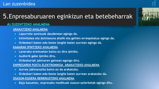 5.Enpresaburuaren eginkizun eta betebeharrak
Lan zuzenbidea
A) ZUZENTZEKO AHALMENA
ARAKATZEKO AHALMENA
● Lapurreta zantzuak daudenean egingo da.
● Intimitatea eta duintasuna ahalik eta gehien errespetatuz egingo da.
● Ordezkari baten edo beste langile baten aurrean egingo da.
KAMARAK IPINTZEKO AHALMENA
● Lanerako eremuetan baino ez dira ipiniko.
● Audiorik gabe ipiniko dira.
● Ordezkariak jakinaren gainean egongo dira.
ENPRESAREN POSTA ELEKTRONIKOA ARAKATZEKO AHALMENA
● Aurrez jakinarazita baino ez da arakatuko.
● Ordezkari baten edo beste langile baten aurrean arakatuko da.
OSASUN-EGOERA BERRIKUSTEKO AHALMENA
● Baja kasuetan, enpresako medikuak osasun-azterketak egingo ditu.
 
