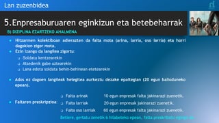 5.Enpresaburuaren eginkizun eta betebeharrak
Lan zuzenbidea
B) DIZIPLINA EZARTZEKO AHALMENA
● Hitzarmen kolektiboan adierazten da falta mota (arina, larria, oso larria) eta horri
dagokion zigor mota.
● Ezin izango da langilea zigortu:
❑ Soldata kentzearekin
❑ Atsedenik gabe uztearekin
❑ Lana edota soldata behin-behinean etetearekin
● Ados ez dagoen langileak helegitea aurkeztu dezake epaitegian (20 egun balioduneko
epean).
● Faltaren preskripzioa:
❑ Falta arinak 10 egun enpresak falta jakinarazi zuenetik.
❑ Falta larriak 20 egun enpresak jakinarazi zuenetik.
❑ Falta oso larriak 60 egun enpresak falta jakinarazi zuenetik.
Betiere, gertatu zenetik 6 hilabeteko epean, falta preskribatu egingo da.
 